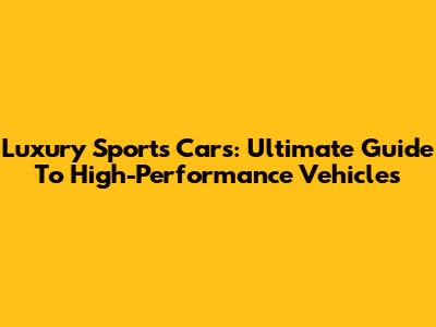 Luxury Sports Cars: Ultimate Guide To High-Performance Vehicles