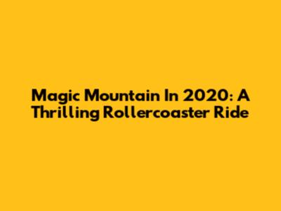 Magic Mountain In 2020: A Thrilling Rollercoaster Ride