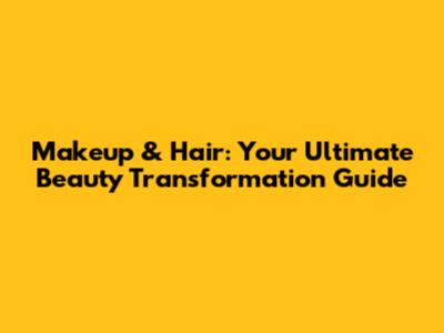 Makeup & Hair: Your Ultimate Beauty Transformation Guide