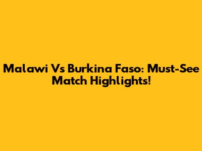 Malawi Vs Burkina Faso: Must-See Match Highlights!
