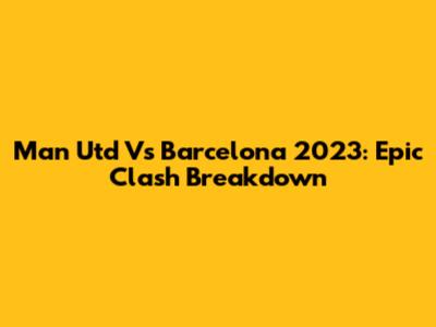 Man Utd Vs Barcelona 2023: Epic Clash Breakdown