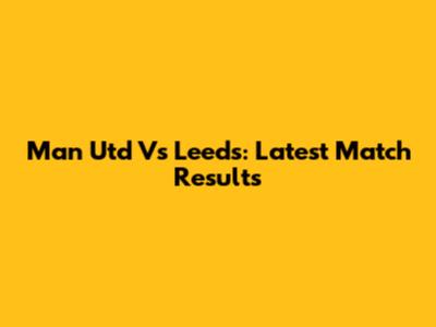 Man Utd Vs Leeds: Latest Match Results