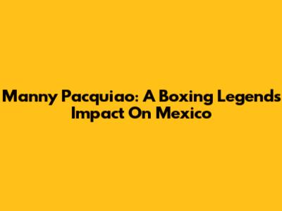 Manny Pacquiao: A Boxing Legend's Impact On Mexico