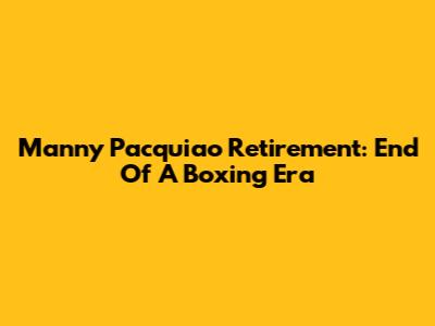 Manny Pacquiao Retirement: End Of A Boxing Era