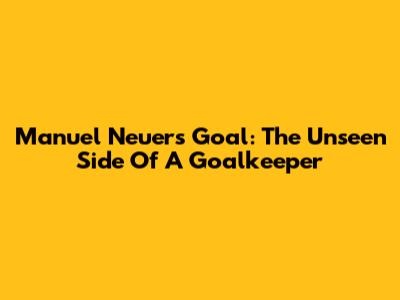 Manuel Neuer's Goal: The Unseen Side Of A Goalkeeper