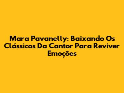 Mara Pavanelly: Baixando Os Clássicos Da Cantor Para Reviver Emoções