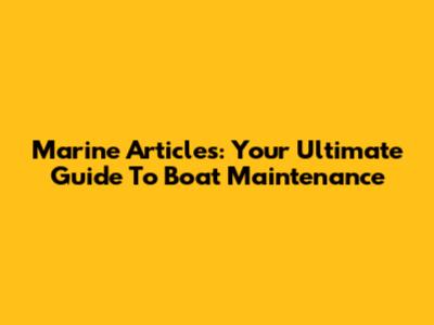 Marine Articles: Your Ultimate Guide To Boat Maintenance