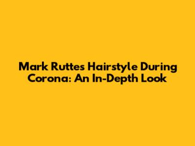 Mark Rutte's Hairstyle During Corona: An In-Depth Look