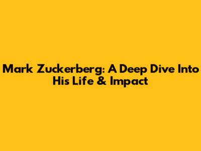 Mark Zuckerberg: A Deep Dive Into His Life & Impact