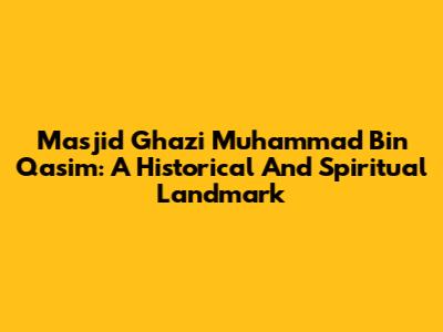 Masjid Ghazi Muhammad Bin Qasim: A Historical And Spiritual Landmark