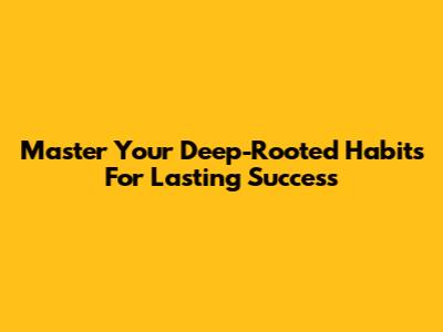 Master Your Deep-Rooted Habits For Lasting Success