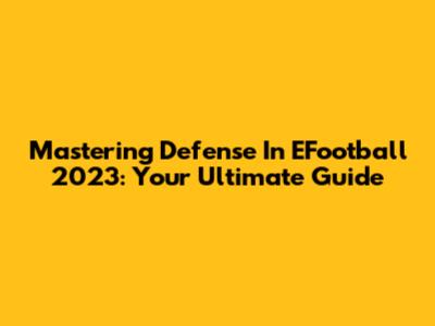 Mastering Defense In EFootball 2023: Your Ultimate Guide