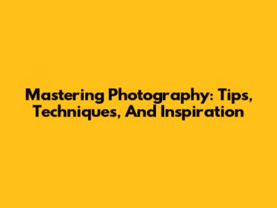 Mastering Photography: Tips, Techniques, And Inspiration