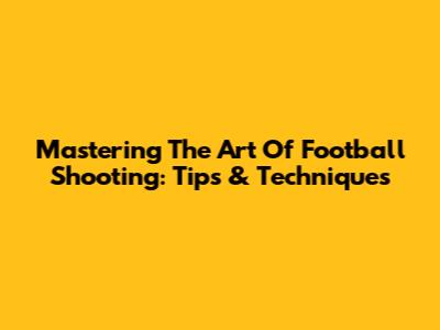 Mastering The Art Of Football Shooting: Tips & Techniques