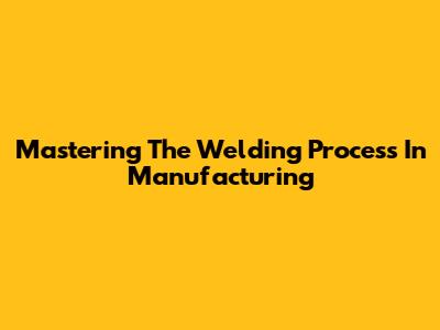 Mastering The Welding Process In Manufacturing