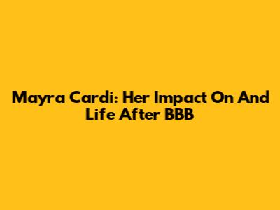 Mayra Cardi: Her Impact On And Life After BBB