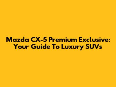 Mazda CX-5 Premium Exclusive: Your Guide To Luxury SUVs