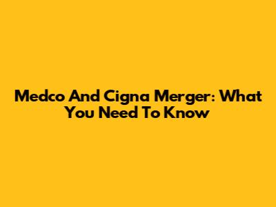 Medco And Cigna Merger: What You Need To Know