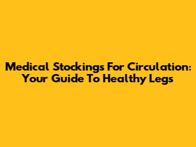 Medical Stockings For Circulation: Your Guide To Healthy Legs