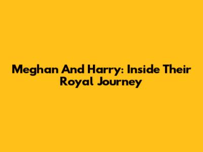 Meghan And Harry: Inside Their Royal Journey