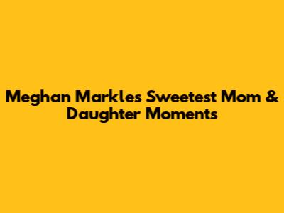 Meghan Markle's Sweetest Mom & Daughter Moments