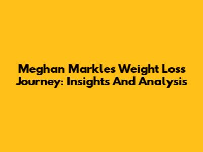 Meghan Markle's Weight Loss Journey: Insights And Analysis
