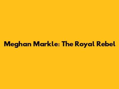 Meghan Markle: The Royal Rebel