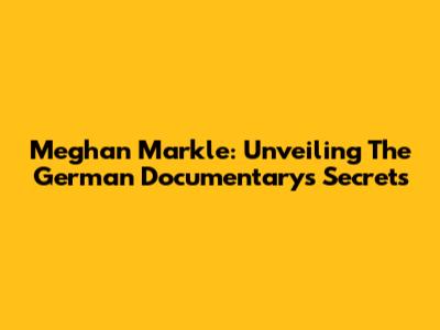 Meghan Markle: Unveiling The German Documentary's Secrets