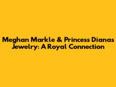 Meghan Markle & Princess Diana's Jewelry: A Royal Connection