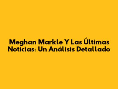 Meghan Markle Y Las Últimas Noticias: Un Análisis Detallado