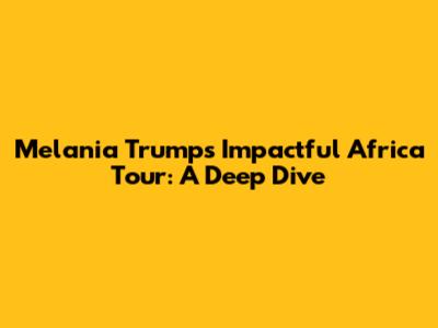 Melania Trump's Impactful Africa Tour: A Deep Dive