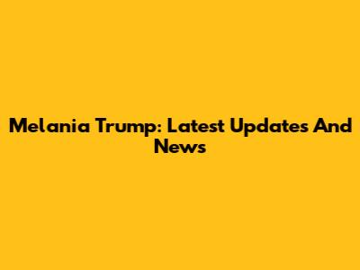 Melania Trump: Latest Updates And News