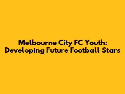 Melbourne City FC Youth: Developing Future Football Stars