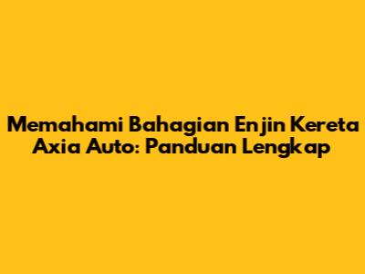 Memahami Bahagian Enjin Kereta Axia Auto: Panduan Lengkap