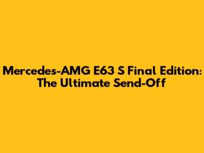 Mercedes-AMG E63 S Final Edition: The Ultimate Send-Off