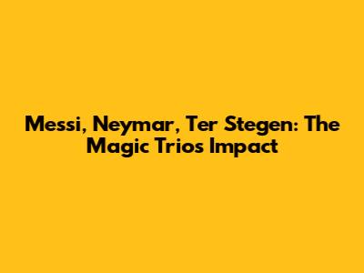 Messi, Neymar, Ter Stegen: The Magic Trio's Impact