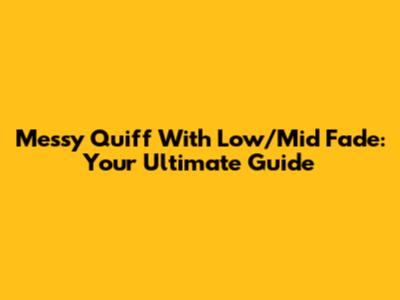 Messy Quiff With Low/Mid Fade: Your Ultimate Guide