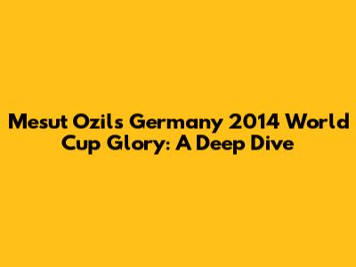 Mesut Ozil's Germany 2014 World Cup Glory: A Deep Dive