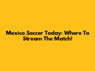 Mexico Soccer Today: Where To Stream The Match!