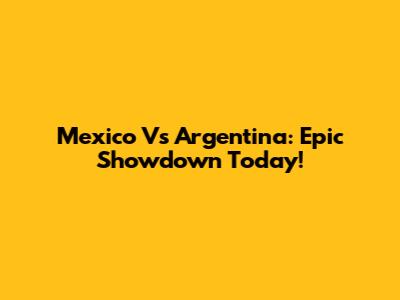 Mexico Vs Argentina: Epic Showdown Today!