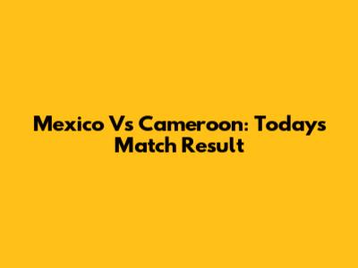 Mexico Vs Cameroon: Today's Match Result