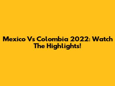 Mexico Vs Colombia 2022: Watch The Highlights!