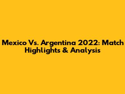 Mexico Vs. Argentina 2022: Match Highlights & Analysis