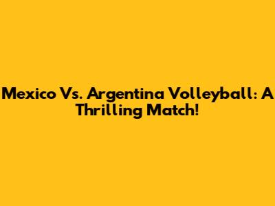 Mexico Vs. Argentina Volleyball: A Thrilling Match!