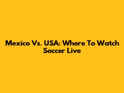 Mexico Vs. USA: Where To Watch Soccer Live