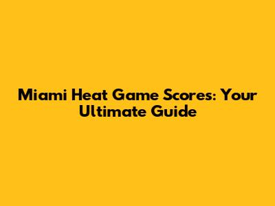 Miami Heat Game Scores: Your Ultimate Guide