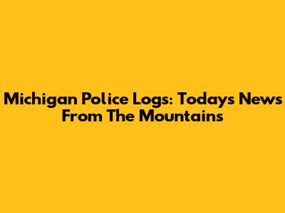 Michigan Police Logs: Today's News From The Mountains