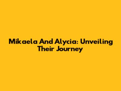 Mikaela And Alycia: Unveiling Their Journey