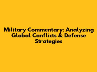 Military Commentary: Analyzing Global Conflicts & Defense Strategies