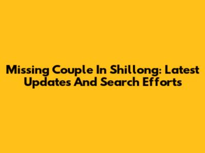 Missing Couple In Shillong: Latest Updates And Search Efforts